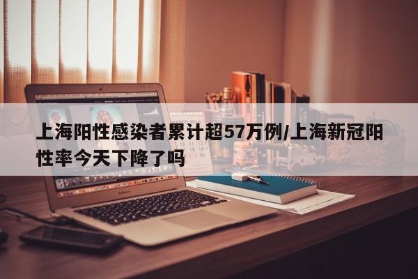 上海阳性感染者累计超57万例/上海新冠阳性率今天下降了吗