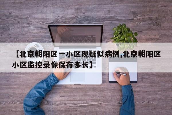 【北京朝阳区一小区现疑似病例,北京朝阳区小区监控录像保存多长】