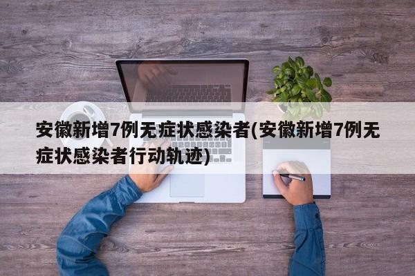 安徽新增7例无症状感染者(安徽新增7例无症状感染者行动轨迹)