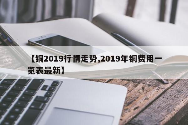 【铜2019行情走势,2019年铜费用一览表最新】