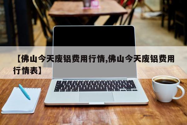 【佛山今天废铝费用行情,佛山今天废铝费用行情表】