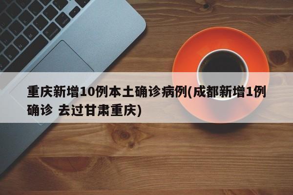 重庆新增10例本土确诊病例(成都新增1例确诊 去过甘肃重庆)