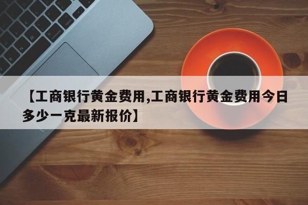 【工商银行黄金费用,工商银行黄金费用今日多少一克最新报价】