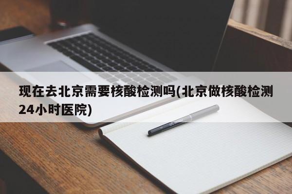 现在去北京需要核酸检测吗(北京做核酸检测24小时医院)