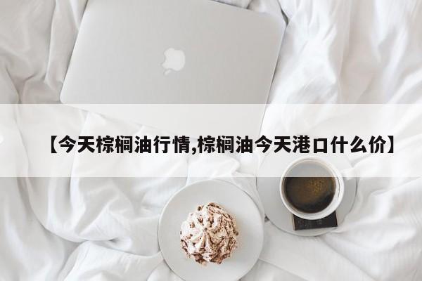 【今天棕榈油行情,棕榈油今天港口什么价】