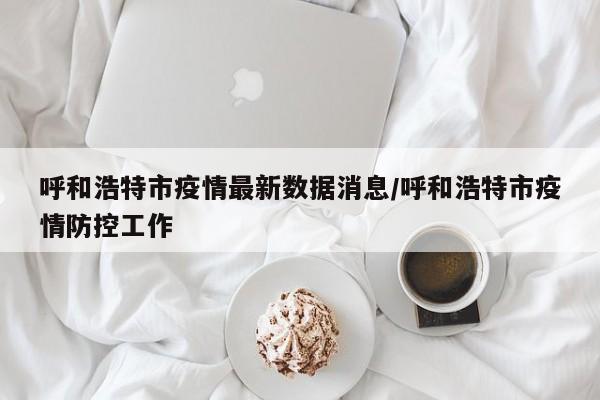 呼和浩特市疫情最新数据消息/呼和浩特市疫情防控工作