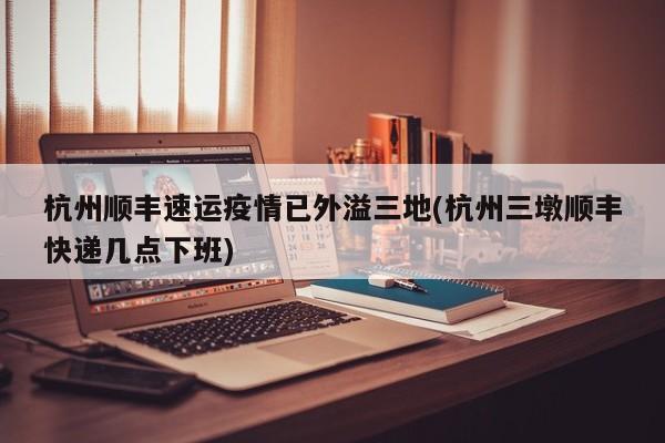 杭州顺丰速运疫情已外溢三地(杭州三墩顺丰快递几点下班)