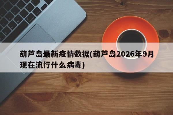 葫芦岛最新疫情数据(葫芦岛2026年9月现在流行什么病毒)