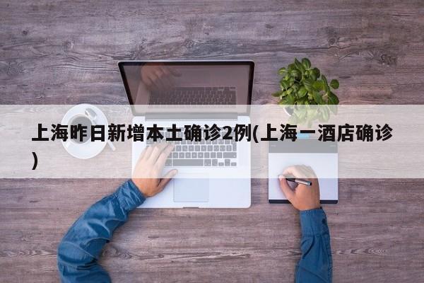 上海昨日新增本土确诊2例(上海一酒店确诊)