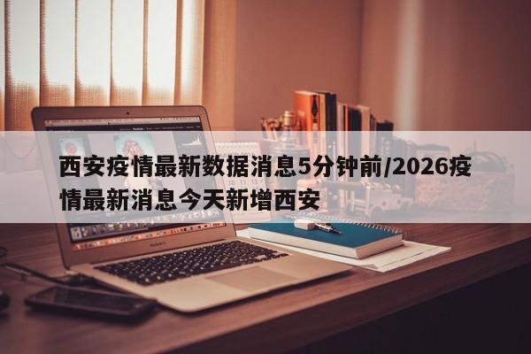 西安疫情最新数据消息5分钟前/2026疫情最新消息今天新增西安
