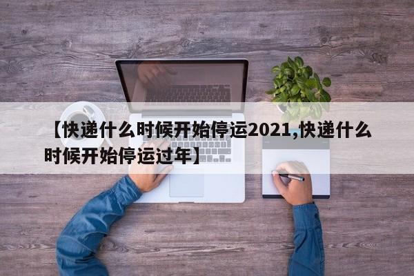 【快递什么时候开始停运2021,快递什么时候开始停运过年】