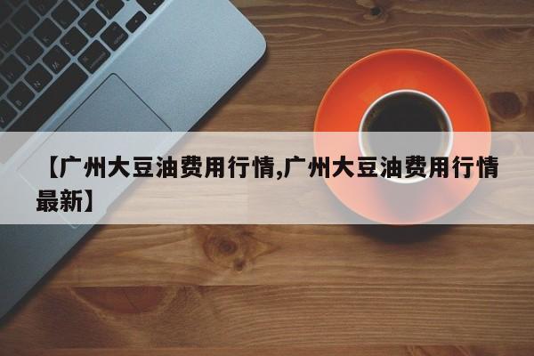 【广州大豆油费用行情,广州大豆油费用行情最新】