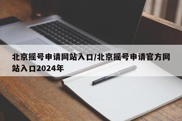 北京摇号申请网站入口/北京摇号申请官方网站入口2024年