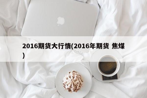2016期货大行情(2016年期货 焦煤)