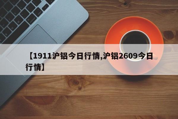 【1911沪铝今日行情,沪铝2609今日行情】