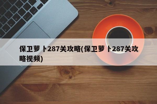 保卫萝卜287关攻略(保卫萝卜287关攻略视频)
