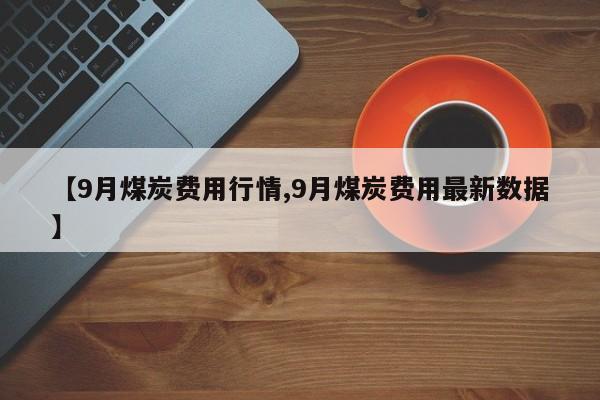 【9月煤炭费用行情,9月煤炭费用最新数据】