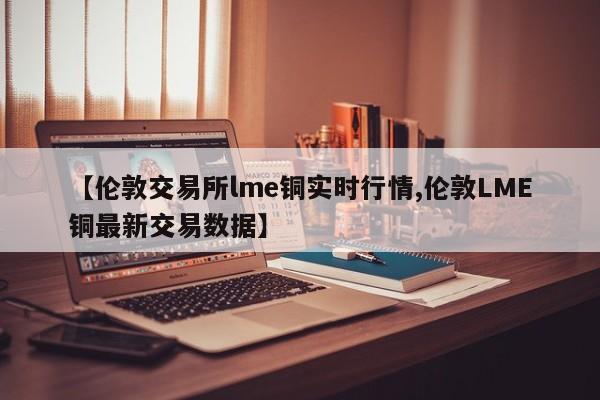 【伦敦交易所lme铜实时行情,伦敦LME铜最新交易数据】