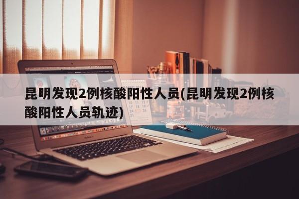 昆明发现2例核酸阳性人员(昆明发现2例核酸阳性人员轨迹)