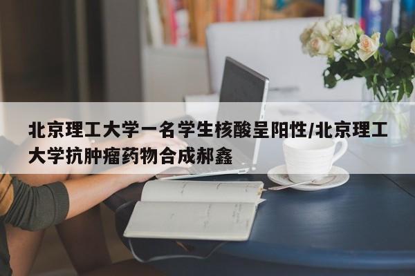 北京理工大学一名学生核酸呈阳性/北京理工大学抗肿瘤药物合成郝鑫