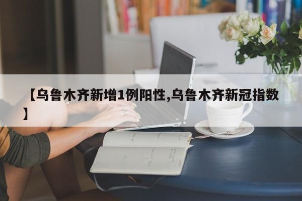 【乌鲁木齐新增1例阳性,乌鲁木齐新冠指数】