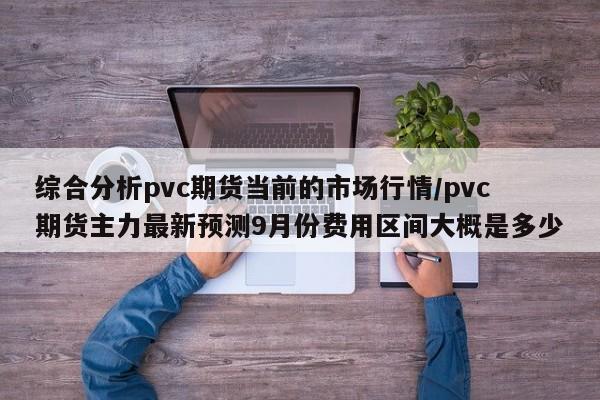 综合分析pvc期货当前的市场行情/pvc期货主力最新预测9月份费用区间大概是多少