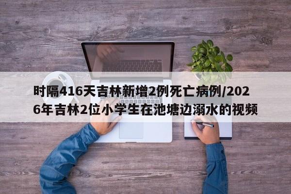 时隔416天吉林新增2例死亡病例/2026年吉林2位小学生在池塘边溺水的视频