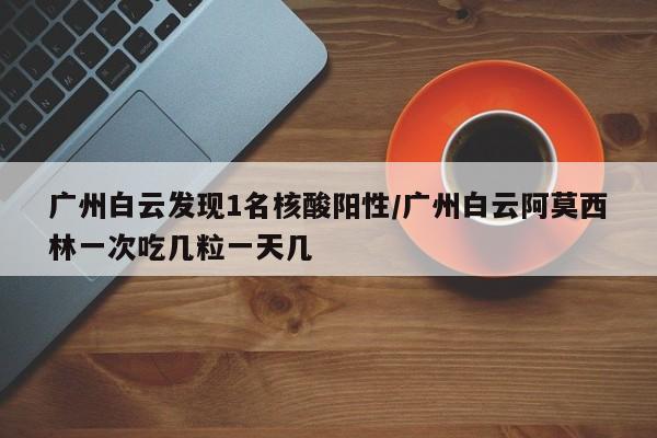 广州白云发现1名核酸阳性/广州白云阿莫西林一次吃几粒一天几