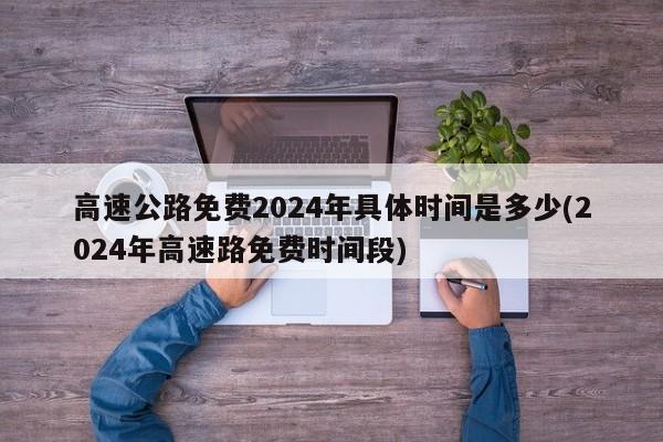 高速公路免费2024年具体时间是多少(2024年高速路免费时间段)