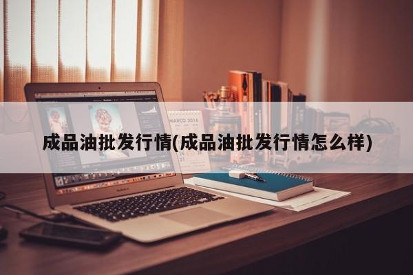成品油批发行情(成品油批发行情怎么样)