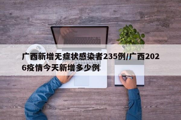 广西新增无症状感染者235例/广西2026疫情今天新增多少例