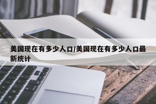 美国现在有多少人口/美国现在有多少人口最新统计