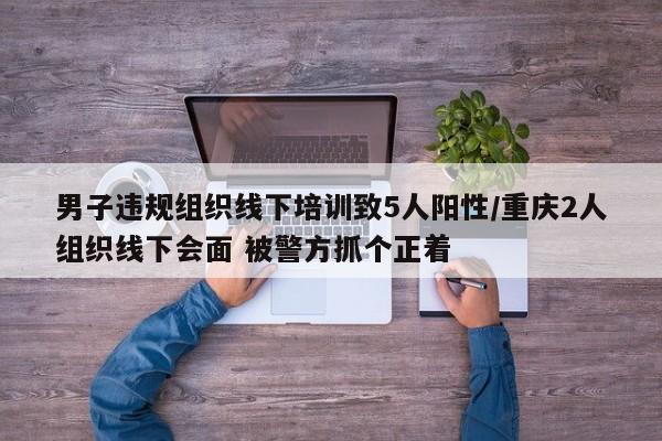 男子违规组织线下培训致5人阳性/重庆2人组织线下会面 被警方抓个正着