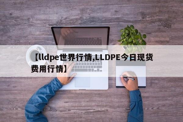 【lldpe世界行情,LLDPE今日现货费用行情】