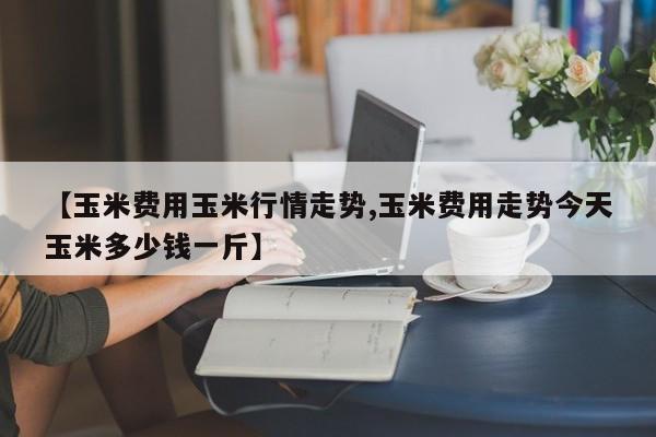 【玉米费用玉米行情走势,玉米费用走势今天玉米多少钱一斤】