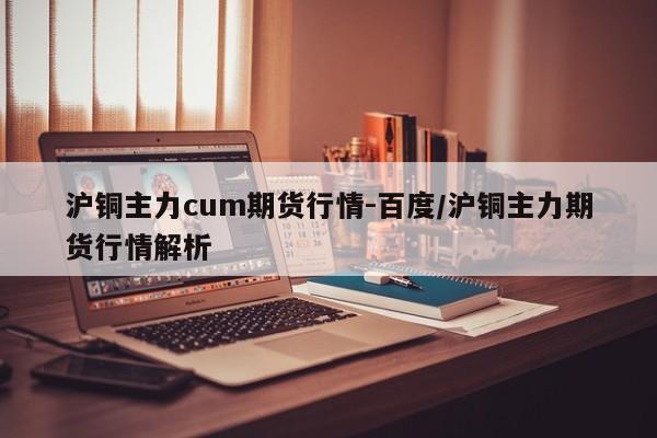 沪铜主力cum期货行情-百度/沪铜主力期货行情解析