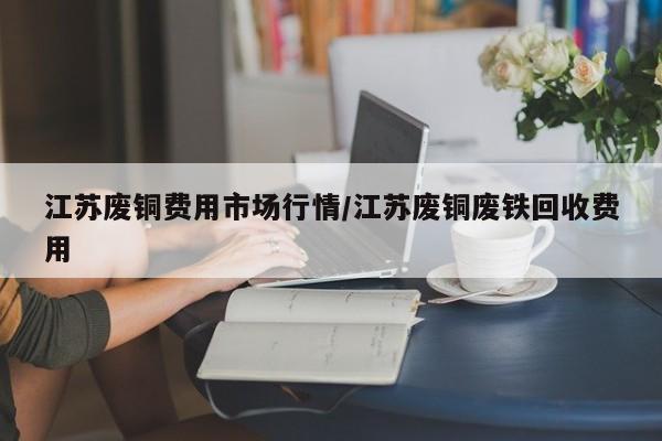江苏废铜费用市场行情/江苏废铜废铁回收费用