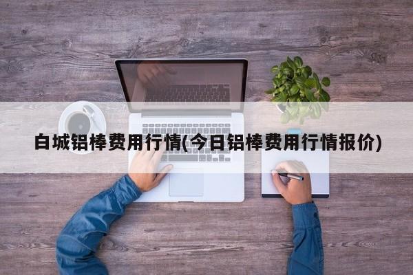 白城铝棒费用行情(今日铝棒费用行情报价)