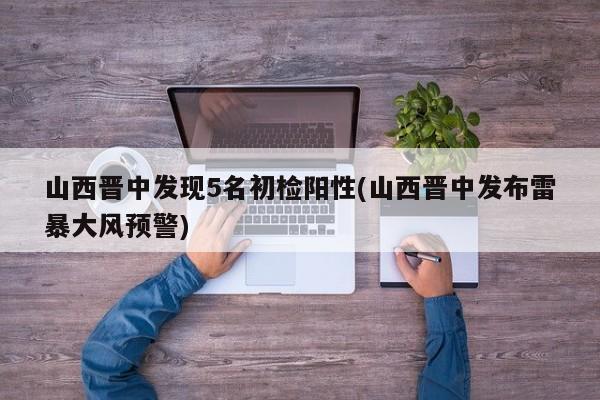 山西晋中发现5名初检阳性(山西晋中发布雷暴大风预警)