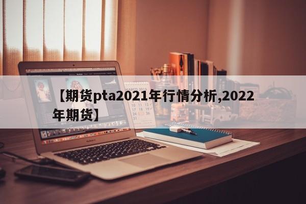 【期货pta2021年行情分析,2022年期货】