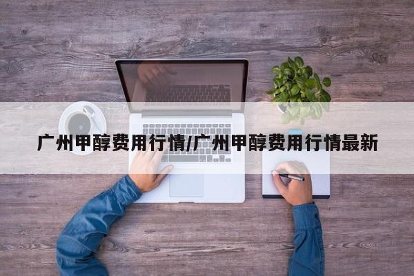 广州甲醇费用行情/广州甲醇费用行情最新