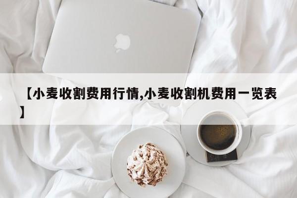 【小麦收割费用行情,小麦收割机费用一览表】