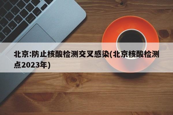 北京:防止核酸检测交叉感染(北京核酸检测点2023年)
