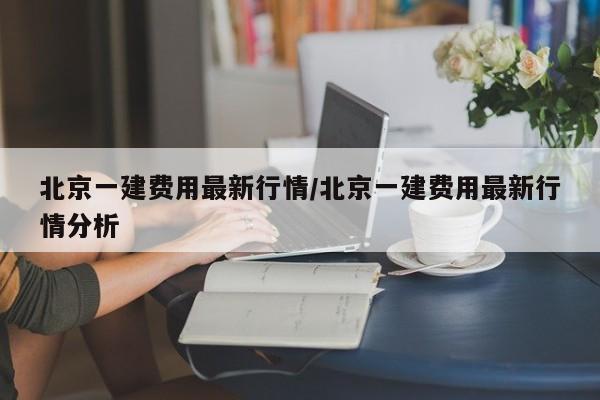 北京一建费用最新行情/北京一建费用最新行情分析