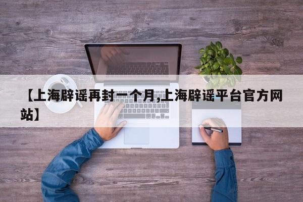 【上海辟谣再封一个月,上海辟谣平台官方网站】