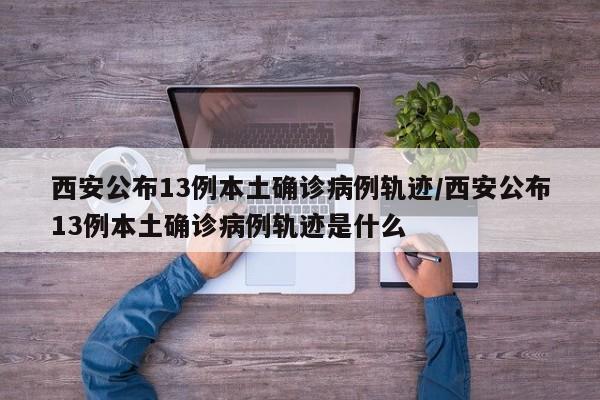 西安公布13例本土确诊病例轨迹/西安公布13例本土确诊病例轨迹是什么