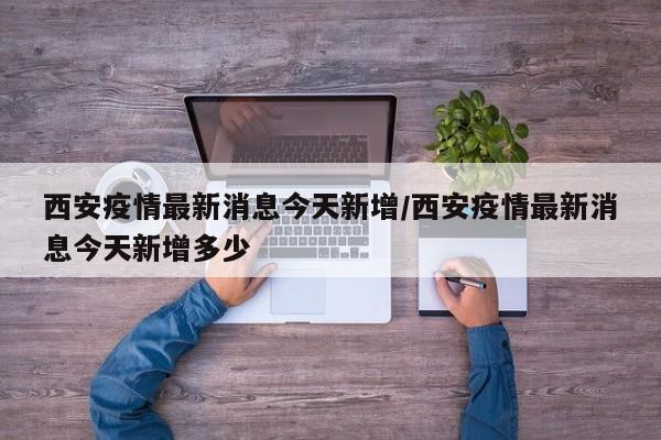 西安疫情最新消息今天新增/西安疫情最新消息今天新增多少
