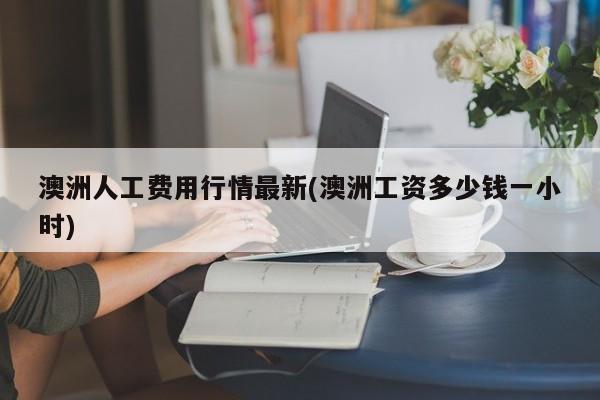 澳洲人工费用行情最新(澳洲工资多少钱一小时)