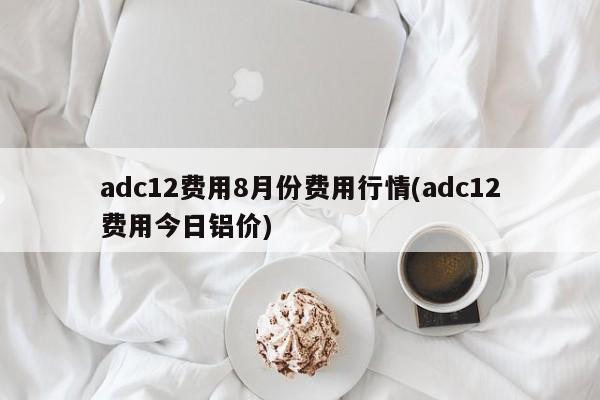 adc12费用8月份费用行情(adc12费用今日铝价)