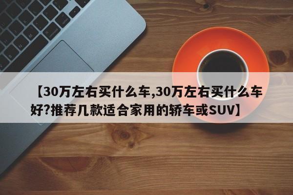 【30万左右买什么车,30万左右买什么车好?推荐几款适合家用的轿车或SUV】